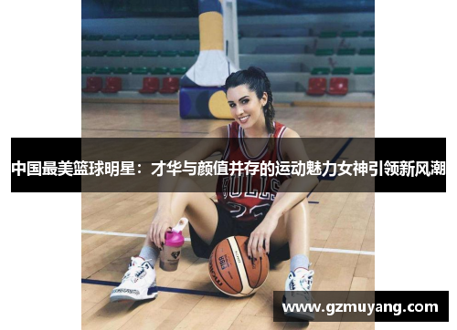 中国最美篮球明星：才华与颜值并存的运动魅力女神引领新风潮